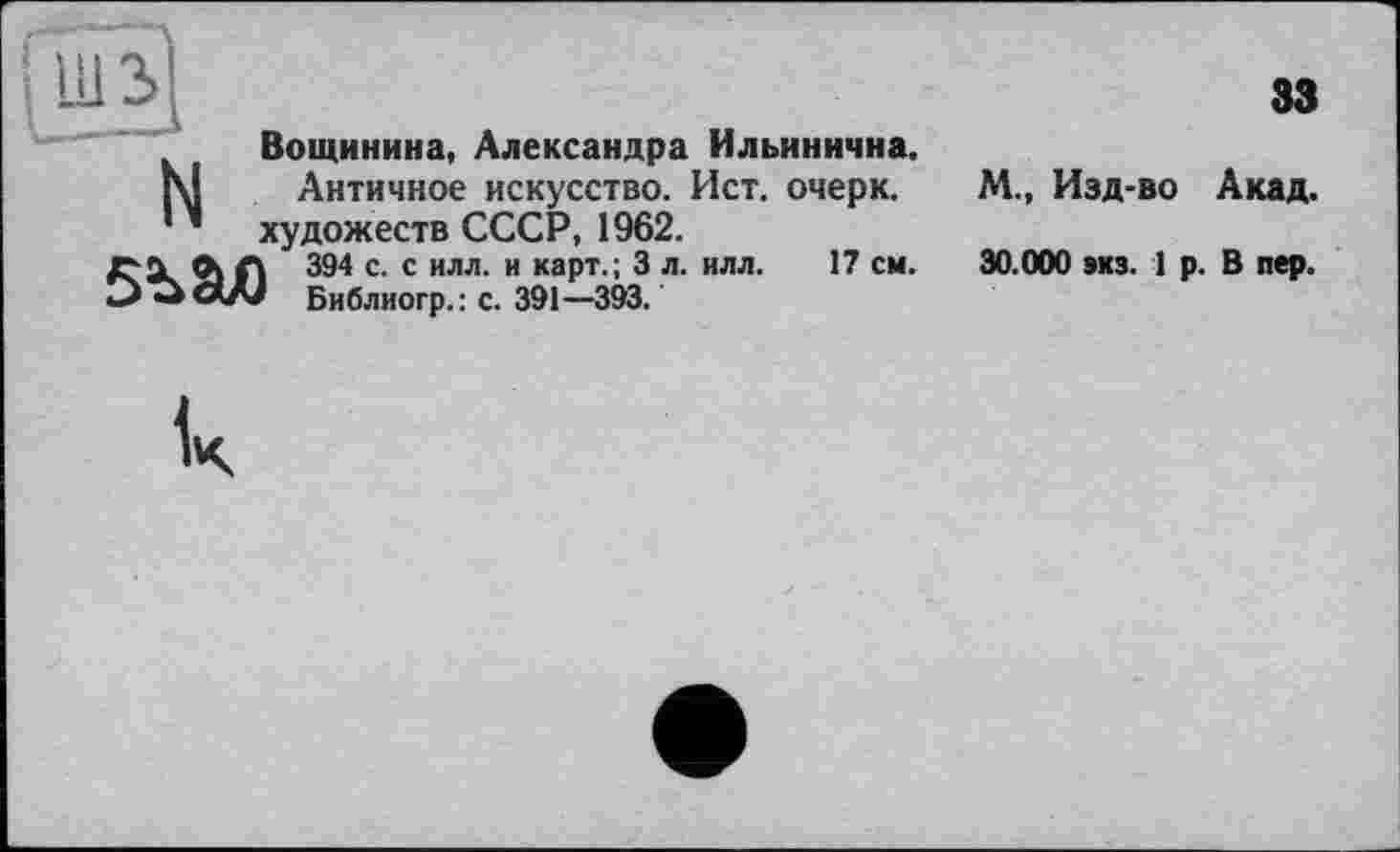 ﻿Вощинина, Александра Ильинична.
Г\| Античное искусство. Ист. очерк.
’ художеств СССР, 1962.
/хХ ©к Л 394 с- с илл- и каРт-; 3 л- илл. 17 см-Библиогр.: с. 391—393.
33
М., Изд-во Акад.
30.000 »кз. 1 р. В пер.